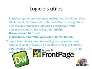Logiciels utilesPlusieurs logiciels peuvent êtres utilisés pour la création d’un site Internet. Certains sont coûteux et d’autres sont gratuits. Ils y en a des complexe et des moins complexes. Voici quelques exemples de ces logiciels : Adobe Dreamweaver, Microsoft Frontpage,SiteGenWiz, WebExpert, HTML-kit, etc. *Si votre intention est de créer un blog, aucun logiciel n'est habituellement nécessaire. La création de pages et articles dans un blog se fait habituellement directement à partir de votre fureteur