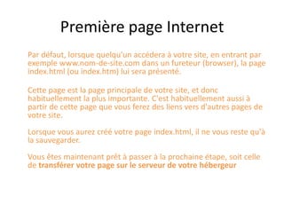 Première page Internet	Par défaut, lorsque quelqu'un accédera à votre site, en entrant par exemple www.nom-de-site.com dans un fureteur (browser), la page index.html (ou index.htm) lui sera présenté.Cette page est la page principale de votre site, et donc habituellement la plus importante. C'est habituellement aussi à partir de cette page que vous ferez des liens vers d'autres pages de votre site.Lorsque vous aurez créé votre page index.html, il ne vous reste qu'à la sauvegarder.Vous êtes maintenant prêt à passer à la prochaine étape, soit celle de transférer votre page sur le serveur de votre hébergeur