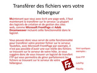 Transférer des fichiers vers votre hébergeurMaintenant que vous avez écrit une page web, il faut maintenant la transférer sur le serveur. La plupart des logiciels de création et de gestion des sites web, comme Microsoft FrontPage et AdobDreamweaver incluent cette fonctionnalité dans le logiciel.  Vous pouvez donc vous servir de cette fonctionnalité pour transférer votre premier fichier sur le serveur. Toutefois, avec Microsoft FrontPage par exemple, il n'est pas possible d'avoir une vue réelle des fichiers se trouvant sur le serveur de votre hôte. Je vous suggère donc de vous trouver un logiciel de transfert FTP qui vous permettra de gérer parfaitement les fichiers se trouvant sur le serveur de votre hébergeur. Voici quelques exemples :Core FTPcuteFtpFilezilla