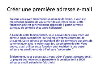Créer une première adresse e-mailPuisque vous avez maintenant un nom de domaine, il vous est maintenant possible de vous créer des adresses email. Cette fonctionnalité est généralement disponible à partir de votre panneau de contrôle chez votre hébergeur. 	A l'aide de cette fonctionnalité, vous pouvez donc vous créer une adresse email webmaster (par exemple webmaster@nom-de-site.com). Cette adresse est standard afin de permettre aux gens de communiquer avec le webmaster (ou webmestre) du site. Vous pouvez aussi utiliser cette fonction pour rediriger à une autre adresse les emails envoyés à l'adresse "webmaster". 	Évidemment, vous pouvez aussi vous créer d'autres adresses email. La plupart des hébergeurs permettent la création de 5 à 2000 adresses email, selon le forfait choisi.