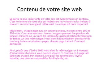 Contenu de votre site web	La partie la plus importante de votre site est évidemment son contenu. C'est le contenu de votre site qui intéressera les visiteurs et les incitera à revenir. Un contenu original, intéressant ou unique est donc important. 	Idéalement, chaque page aura un contenu unique, incluant entre 100 et 500 mots. Contrairement à un livre ou les gens peuvent lire pendant de longues minutes sur un sujet, les internautes passent habituellement peu de temps sur une même page.Il vaut donc habituellement de séparer de très long textes sur plusieurs pages, chaque page traitant d'un sujet particulier.  	Ainsi, plutôt que d'écrire 2000 mots dans la même page sur 4 marques d'automobiles hybrides, vous pouvez séparer ce contenu en 4 pages de 500 mots chaque. Par exemple, une pour les automobiles Toyota Hybride, une pour les automobiles Ford Hybride, etc.