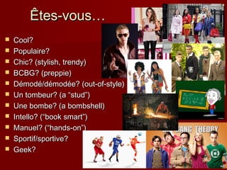 Êtes-vous…Êtes-vous…
 Cool?Cool?
 Populaire?Populaire?
 Chic? (stylish, trendy)Chic? (stylish, trendy)
 BCBG? (preppie)BCBG? (preppie)
 Démodé/démodée? (out-of-style)Démodé/démodée? (out-of-style)
 Un tombeur? (a “stud”)Un tombeur? (a “stud”)
 Une bombe? (a bombshell)Une bombe? (a bombshell)
 Intello? (“book smart”)Intello? (“book smart”)
 Manuel? (“hands-on”)Manuel? (“hands-on”)
 Sportif/sportive?Sportif/sportive?
 Geek?Geek?
 