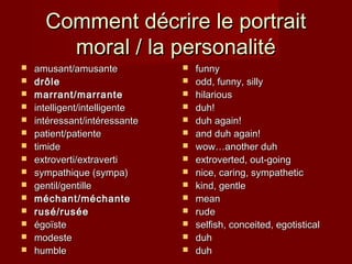 Comment décrire le portraitComment décrire le portrait
moral / la personalitémoral / la personalité
 amusant/amusanteamusant/amusante
 drdrôleôle
 marrant/marrantemarrant/marrante
 intelligent/intelligenteintelligent/intelligente
 intintéressant/intéressanteéressant/intéressante
 patient/patientepatient/patiente
 timidetimide
 extroverti/extravertiextroverti/extraverti
 sympathique (sympa)sympathique (sympa)
 gentil/gentillegentil/gentille
 méchant/méchanteméchant/méchante
 rusé/ruséerusé/rusée
 égoïsteégoïste
 modestemodeste
 humblehumble
 funnyfunny
 odd, funny, sillyodd, funny, silly
 hilarioushilarious
 duh!duh!
 duh again!duh again!
 and duh again!and duh again!
 wow…another duhwow…another duh
 extroverted, out-goingextroverted, out-going
 nice, caring, sympatheticnice, caring, sympathetic
 kind, gentlekind, gentle
 meanmean
 ruderude
 selfish, conceited, egotisticalselfish, conceited, egotistical
 duhduh
 duhduh
 
