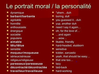 Le portrait moral / la personalitéLe portrait moral / la personalité
 dynamiquedynamique
 barbant/barbantebarbant/barbante
 agragréableéable
 honnêtehonnête
 enthousiasteenthousiaste
 énergiqueénergique
 sociablesociable
 populairepopulaire
 aimableaimable
 têtu/têtuetêtu/têtue
 sensiblesensible
 moqueur/moqueusemoqueur/moqueuse
 sérieux/sérieusesérieux/sérieuse
 religieux/religieusereligieux/religieuse
 paresseux/paresseuseparesseux/paresseuse
 décontracté/décontractéedécontracté/décontractée
 travailleur/travailleusetravailleur/travailleuse
 *ahem…duh*ahem…duh
 boring, dullboring, dull
 you guessed it…duhyou guessed it…duh
 yup, another duhyup, another duh
 need I say it again…need I say it again…
 oh, for the love of…oh, for the love of…
 ……and againand again
 ……wow…wow…
 likable, friendlylikable, friendly
 hard-headed, stubbornhard-headed, stubborn
 sensitivesensitive
 kidder, sarcastickidder, sarcastic
 yeah, that should be easy…yeah, that should be easy…
 that one too…that one too…
 lazylazy
 laid-backlaid-back
 hard-workinghard-working
 