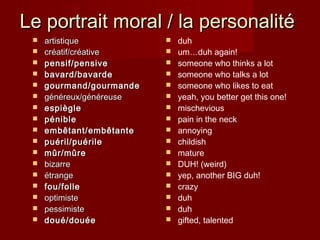 Le portrait moral / la personalitéLe portrait moral / la personalité
 artistiqueartistique
 crcréatif/créativeéatif/créative
 pensif/pensivepensif/pensive
 bavard/bavardebavard/bavarde
 gourmand/gourmandegourmand/gourmande
 généreux/généreusegénéreux/généreuse
 espiègleespiègle
 péniblepénible
 embêtant/embêtanteembêtant/embêtante
 puéril/puérilepuéril/puérile
 mûr/mûremûr/mûre
 bizarrebizarre
 étrangeétrange
 fou/follefou/folle
 optimisteoptimiste
 pessimistepessimiste
 doué/douéedoué/douée
 duh
 um…duh again!
 someone who thinks a lot
 someone who talks a lot
 someone who likes to eat
 yeah, you better get this one!
 mischevious
 pain in the neck
 annoying
 childish
 mature
 DUH! (weird)
 yep, another BIG duh!
 crazy
 duh
 duh
 gifted, talented
 