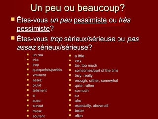 Un peu ou beaucoup?Un peu ou beaucoup?
 Êtes-vousÊtes-vous un peuun peu pessimistepessimiste ouou trèstrès
pessimistepessimiste??
 Êtes-vousÊtes-vous troptrop sérieux/sérieuse ousérieux/sérieuse ou paspas
assezassez sérieux/sérieuse?sérieux/sérieuse?
 un peuun peu
 trèstrès
 troptrop
 quelquefois/parfoisquelquefois/parfois
 vraimentvraiment
 assezassez
 plutôtplutôt
 tellementtellement
 sisi
 aussiaussi
 surtoutsurtout
 mieuxmieux
 souventsouvent
 a littlea little
 veryvery
 too, too muchtoo, too much
 sometimes/part of the timesometimes/part of the time
 truly, reallytruly, really
 enough, rather, somewhatenough, rather, somewhat
 quite, ratherquite, rather
 so muchso much
 soso
 alsoalso
 especially, above allespecially, above all
 betterbetter
 oftenoften
 