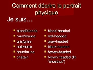 Comment décrire le portraitComment décrire le portrait
physiquephysique
 blond/blondeblond/blonde
 roux/rousseroux/rousse
 gris/grisegris/grise
 noir/noirenoir/noire
 brun/brunebrun/brune
 chchâtainâtain
 blond-headedblond-headed
 red-headedred-headed
 gray-headedgray-headed
 black-headedblack-headed
 brown-headedbrown-headed
 brown headed (lit.brown headed (lit.
“chestnut”)“chestnut”)
Je suis…
 