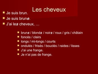 Les cheveux Je suis brun.
 Je suis brune.
 J’ai les cheveux, …
 bruns / blonds / noirs / roux / gris / châtain
 foncés / clairs
 longs / mi-longs / courts
 ondulés / frisés / bouclés / raides / lisses
 J’ai une frange.
 Je n’ai pas de frange.
 