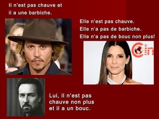 Il n’est pas chauve etIl n’est pas chauve et
il a une barbiche.il a une barbiche.
Elle n’est pas chauve.Elle n’est pas chauve.
Elle n’a pas de barbiche.Elle n’a pas de barbiche.
Elle n’a pas de bouc non plus!Elle n’a pas de bouc non plus!
Lui, il n’est pasLui, il n’est pas
chauve non pluschauve non plus
et il a un bouc.et il a un bouc.
 