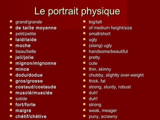 Le portrait physiqueLe portrait physique
 grand/grandegrand/grande
 de taille moyennede taille moyenne
 petit/petitepetit/petite
 laid/laidelaid/laide
 mochemoche
 beau/bellebeau/belle
 joli/joliejoli/jolie
 mignon/mignonnemignon/mignonne
 mincemince
 dodu/doduedodu/dodue
 gros/grossegros/grosse
 costaud/costaudecostaud/costaude
 musclé/muscléemusclé/musclée
 solidesolide
 fort/fortefort/forte
 maigremaigre
 chétif/chétivechétif/chétive
 big/tallbig/tall
 of medium height/sizeof medium height/size
 small/shortsmall/short
 uglyugly
 (slang) ugly(slang) ugly
 handsome/beautifulhandsome/beautiful
 prettypretty
 cutecute
 thin, skinnythin, skinny
 chubby, slightly over-weightchubby, slightly over-weight
 thick, fatthick, fat
 strong, sturdy, robuststrong, sturdy, robust
 duh!duh!
 duh!duh!
 strongstrong
 weak, meagerweak, meager
 puny, scrawnypuny, scrawny
 