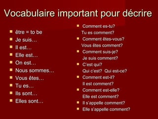 Vocabulaire important pour décrireVocabulaire important pour décrire
 être = to beêtre = to be
 Je suis…Je suis…
 Il est…Il est…
 Elle est…Elle est…
 On est…On est…
 Nous sommes…Nous sommes…
 VousVous êtes…êtes…
 Tu es…Tu es…
 Ils sont…Ils sont…
 Elles sont…Elles sont…
 Comment es-tu?Comment es-tu?
Tu es comment?Tu es comment?
 Comment êtes-vous?Comment êtes-vous?
Vous êtes comment?Vous êtes comment?
 Comment suis-je?Comment suis-je?
Je suis comment?Je suis comment?
 CC’est qui?’est qui?
Qui cQui c’est? Qui est-ce?’est? Qui est-ce?
 Comment est-il?Comment est-il?
Il est comment?Il est comment?
 Comment est-elle?Comment est-elle?
Elle est comment?Elle est comment?
 Il s’appelle comment?Il s’appelle comment?
 Elle sElle s’appelle comment?’appelle comment?
 