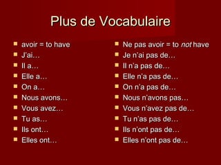 Plus de VocabulairePlus de Vocabulaire
 avoir = to haveavoir = to have
 J’ai…J’ai…
 Il a…Il a…
 Elle a…Elle a…
 On a…On a…
 Nous avons…Nous avons…
 VousVous avez…avez…
 Tu as…Tu as…
 Ils ont…Ils ont…
 Elles ont…Elles ont…
 Ne pas avoir = toNe pas avoir = to notnot havehave
 Je n’ai pas de…Je n’ai pas de…
 Il n’a pas de…Il n’a pas de…
 Elle n’a pas de…Elle n’a pas de…
 On n’a pas de…On n’a pas de…
 Nous n’avons pas…Nous n’avons pas…
 Vous n’avez pas de…Vous n’avez pas de…
 Tu n’as pas de…Tu n’as pas de…
 Ils n’ont pas de…Ils n’ont pas de…
 Elles n’ont pas de…Elles n’ont pas de…
 