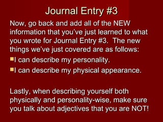 Journal Entry #3Journal Entry #3
Now, go back and add all of the NEWNow, go back and add all of the NEW
information that you’ve just learned to whatinformation that you’ve just learned to what
you wrote for Journal Entry #3. The newyou wrote for Journal Entry #3. The new
things we’ve just covered are as follows:things we’ve just covered are as follows:
I can describe my personality.I can describe my personality.
I can describe my physical appearance.I can describe my physical appearance.
Lastly, when describing yourself bothLastly, when describing yourself both
physically and personality-wise, make surephysically and personality-wise, make sure
you talk about adjectives that you are NOT!you talk about adjectives that you are NOT!
 