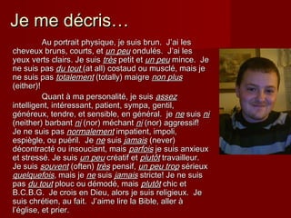 Je me dJe me décris…écris…
Au portrait physique, je suis brun. J’Au portrait physique, je suis brun. J’ai lesai les
cheveux bruns, courts, etcheveux bruns, courts, et un peuun peu ondulés.ondulés. J’J’ai lesai les
yeux verts clairs.yeux verts clairs. Je suisJe suis trtrèsès petit etpetit et un peuun peu mince. Jemince. Je
ne suis pasne suis pas du toutdu tout (at all) costaud ou musclé, mais je(at all) costaud ou musclé, mais je
ne suis pasne suis pas totalementtotalement (totally) maigre(totally) maigre non plusnon plus
(either)!(either)!
Quant à ma personalité, je suisQuant à ma personalité, je suis assezassez
intelligent, intintelligent, intéressant, patient, sympa, gentil,éressant, patient, sympa, gentil,
généreux, tendre, et sensible, en général. jegénéreux, tendre, et sensible, en général. je nene suissuis nini
(neither) barbant(neither) barbant nini (nor) méchant(nor) méchant nini (nor) aggressif!(nor) aggressif!
Je ne suis pasJe ne suis pas normalementnormalement impatient, impoli,impatient, impoli,
espiègle, ou puéril. Jeespiègle, ou puéril. Je nene suissuis jamaisjamais (never)(never)
décontracté ou insouciant, maisdécontracté ou insouciant, mais parfoisparfois je suis anxieuxje suis anxieux
et stressé. Je suiset stressé. Je suis un peuun peu crcréatif etéatif et plutôtplutôt travailleur.travailleur.
Je suisJe suis souventsouvent (often)(often) trèstrès pensif,pensif, un peu tropun peu trop sérieuxsérieux
quelquefoisquelquefois, mais je, mais je nene suissuis jamaisjamais stricte! Je ne suisstricte! Je ne suis
paspas du toutdu tout plouc ou démodé, maisplouc ou démodé, mais plutôtplutôt chic etchic et
B.C.B.G.B.C.B.G. Je crois en Dieu, alors je suis religieux. JeJe crois en Dieu, alors je suis religieux. Je
suis chrétien, au fait. J’suis chrétien, au fait. J’aime lire la Bible, aller àaime lire la Bible, aller à
l’église, et prier.l’église, et prier.
 