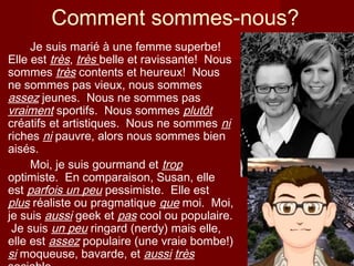 Comment sommes-nous?
Je suis marié à une femme superbe!
Elle est très, très belle et ravissante! Nous
sommes très contents et heureux! Nous
ne sommes pas vieux, nous sommes
assez jeunes. Nous ne sommes pas
vraiment sportifs. Nous sommes plutôt
créatifs et artistiques. Nous ne sommes ni
riches ni pauvre, alors nous sommes bien
aisés.
Moi, je suis gourmand et trop
optimiste. En comparaison, Susan, elle
est parfois un peu pessimiste. Elle est
plus réaliste ou pragmatique que moi. Moi,
je suis aussi geek et pas cool ou populaire.
Je suis un peu ringard (nerdy) mais elle,
elle est assez populaire (une vraie bombe!)
si moqueuse, bavarde, et aussi très
 