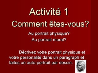 Au portrait physique?Au portrait physique?
Au portrait moral?Au portrait moral?
Décrivez votre portrait physique etDécrivez votre portrait physique et
votre personalité dans un paragraph etvotre personalité dans un paragraph et
faites un auto-portrait par dessin.faites un auto-portrait par dessin.
Activité 1Activité 1
Comment êtes-vous?Comment êtes-vous?
 