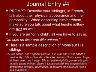 Journal Entry #4Journal Entry #4
 PROMPT: Describe your sibling(s) in French,PROMPT: Describe your sibling(s) in French,
talk about their physical appearance and theirtalk about their physical appearance and their
personality. When describing him/her/them,personality. When describing him/her/them,
make sure you talk about what he/she is/theymake sure you talk about what he/she is/they
areare notnot as well!as well!
 If you are an “only child”, all you have to say is:If you are an “only child”, all you have to say is:
““Je suis un fils / une fille unique.”Je suis un fils / une fille unique.”
 Here is a sample description of Monsieur H’sHere is a sample description of Monsieur H’s
sibling:sibling:
J’ai une soeur. Elle s’appelle Christa. Elle a 30 ans et elle habite àJ’ai une soeur. Elle s’appelle Christa. Elle a 30 ans et elle habite à
Walton, Ky. Elle est blonde. Elle a les cheveux blonds clairs, longs,Walton, Ky. Elle est blonde. Elle a les cheveux blonds clairs, longs,
et frisés, avec une frange. Elle est petite et plutôt grosse, très jolieet frisés, avec une frange. Elle est petite et plutôt grosse, très jolie
et belle quand-même! Quant à sa personalité, elle est pessimiste,et belle quand-même! Quant à sa personalité, elle est pessimiste,
quelquefois cynique, gourmande, et souvent malheureuse (elle aquelquefois cynique, gourmande, et souvent malheureuse (elle a
des complexes).des complexes).
 