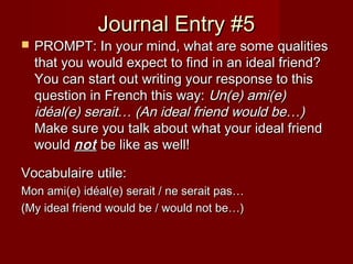 Journal Entry #5Journal Entry #5
 PROMPT: In your mind, what are some qualitiesPROMPT: In your mind, what are some qualities
that you would expect to find in an ideal friend?that you would expect to find in an ideal friend?
You can start out writing your response to thisYou can start out writing your response to this
question in French this way:question in French this way: Un(e) ami(e)Un(e) ami(e)
idéal(e) serait… (An ideal friend would be…)idéal(e) serait… (An ideal friend would be…)
Make sure you talk about what your ideal friendMake sure you talk about what your ideal friend
wouldwould notnot be like as well!be like as well!
Vocabulaire utile:Vocabulaire utile:
Mon ami(e) idéal(e) serait / ne serait pas…Mon ami(e) idéal(e) serait / ne serait pas…
(My ideal friend would be / would not be…)(My ideal friend would be / would not be…)
 