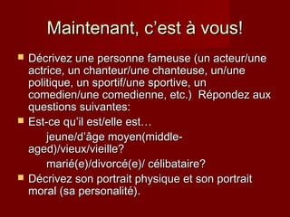 Maintenant, cMaintenant, c’est’est à vous!à vous!
 DDécrivez une personne fameuse (un acteur/uneécrivez une personne fameuse (un acteur/une
actrice, un chanteur/une chanteuse, un/uneactrice, un chanteur/une chanteuse, un/une
politique, un sportif/une sportive, unpolitique, un sportif/une sportive, un
comedien/une comedienne, etc.) Répondez auxcomedien/une comedienne, etc.) Répondez aux
questions suivantes:questions suivantes:
 Est-ce quEst-ce qu’il est/elle est…’il est/elle est…
jeune/djeune/d’âge moyen(middle-’âge moyen(middle-
aged)/vieux/vieille?aged)/vieux/vieille?
marié(e)/divorcé(e)/ célibataire?marié(e)/divorcé(e)/ célibataire?
 Décrivez son portrait physique et son portraitDécrivez son portrait physique et son portrait
moral (sa personalité).moral (sa personalité).
 
