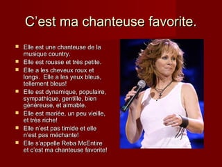 CC’est ma chanteuse favorite.’est ma chanteuse favorite.
 Elle est une chanteuse de laElle est une chanteuse de la
musique country.musique country.
 Elle est rousse et trElle est rousse et très petite.ès petite.
 Elle a les cheveux roux etElle a les cheveux roux et
longs. Elle a les yeux bleus,longs. Elle a les yeux bleus,
tellement bleus!tellement bleus!
 Elle est dynamique, populaire,Elle est dynamique, populaire,
sympathique, gentille, biensympathique, gentille, bien
généreuse, et aimable.généreuse, et aimable.
 Elle est mariée, un peu vieille,Elle est mariée, un peu vieille,
et très riche!et très riche!
 Elle nElle n’est pas timide et elle’est pas timide et elle
n’est pas méchante!n’est pas méchante!
 Elle sElle s’appelle Reba McEntire’appelle Reba McEntire
et c’est ma chanteuse favorite!et c’est ma chanteuse favorite!
 