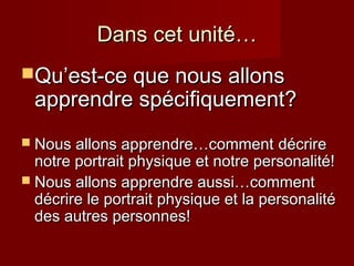 Dans cet unité…Dans cet unité…
Qu’Qu’est-ce que nous allonsest-ce que nous allons
apprendre spécifiquement?apprendre spécifiquement?
 Nous allons apprendre…commentNous allons apprendre…comment décriredécrire
notre portrait physique et notre personalité!notre portrait physique et notre personalité!
 Nous allons apprendre aussi…commentNous allons apprendre aussi…comment
décrire le portrait physique et la personalitédécrire le portrait physique et la personalité
des autres personnes!des autres personnes!
 