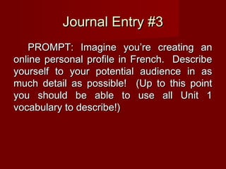 Journal Entry #3Journal Entry #3
PROMPT: Imagine you’re creating anPROMPT: Imagine you’re creating an
online personal profile in French. Describeonline personal profile in French. Describe
yourself to your potential audience in asyourself to your potential audience in as
much detail as possible! (Up to this pointmuch detail as possible! (Up to this point
you should be able to use all Unit 1you should be able to use all Unit 1
vocabulary to describe!)vocabulary to describe!)
 