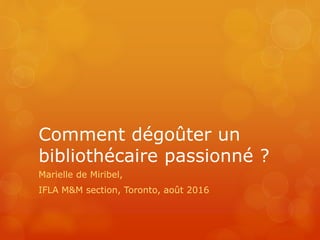 Comment dégoûter un
bibliothécaire passionné ?
Marielle de Miribel,
IFLA M&M section, Toronto, août 2016
 