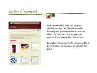 Soutien à l’enseignant

                         Une section de la Salle des profs est
                         dédiée au sujet des Classes virtuelles.
                         L’enseignant y trouvera des ressources,
                         idées d’activités et témoignages qui
                         pourront le soutenir dans ses actions.

                         La section Classes virtuelle est accessible à
                         partir du bloc Je transfère de la Salle des
                         profs.
 