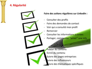 4.	
  Régularité	
  
Faire	
  des	
  acTons	
  régulières	
  sur	
  LinkedIn	
  :	
  
	
  
-­‐  Consulter	
  des	
  proﬁls	
  
-­‐  Faire	
  des	
  demandes	
  de	
  contact	
  
-­‐  Voir	
  qui	
  a	
  consulté	
  mon	
  proﬁl	
  
-­‐  Remercier	
  
-­‐  Consulter	
  les	
  informaIons	
  publiées	
  
-­‐  Partager,	
  commenter	
  “aimer”	
  une	
  info	
  
-­‐  Publier	
  du	
  contenu	
  
-­‐  Ecrire	
  du	
  contenu	
  
-­‐  Suivre	
  des	
  pages	
  entreprises	
  
-­‐  Suivre	
  des	
  inﬂuenceurs	
  
-­‐  Suivre	
  des	
  thémaIques	
  spéciﬁques	
  
	
  
 