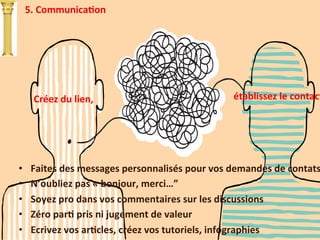 5.	
  CommunicaTon	
  
Créez	
  du	
  lien,	
  	
   établissez	
  le	
  contact
	
  
•  Faites	
  des	
  messages	
  personnalisés	
  pour	
  vos	
  demandes	
  de	
  contats
•  N’oubliez	
  pas	
  «	
  bonjour,	
  merci…”	
  
•  Soyez	
  pro	
  dans	
  vos	
  commentaires	
  sur	
  les	
  discussions	
  
•  Zéro	
  parT	
  pris	
  ni	
  jugement	
  de	
  valeur	
  
•  Ecrivez	
  vos	
  arTcles,	
  créez	
  vos	
  tutoriels,	
  infographies	
  
 