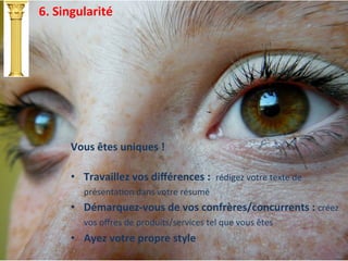 6.	
  Singularité	
  
Vous	
  êtes	
  uniques	
  !	
  
	
  
•  Travaillez	
  vos	
  diﬀérences	
  :	
  	
  rédigez	
  votre	
  texte	
  de	
  
présentaIon	
  dans	
  votre	
  résumé	
  
•  Démarquez-­‐vous	
  de	
  vos	
  confrères/concurrents	
  :	
  créez	
  
vos	
  oﬀres	
  de	
  produits/services	
  tel	
  que	
  vous	
  êtes	
  
•  Ayez	
  votre	
  propre	
  style	
  
 