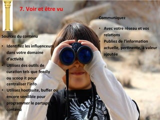 7.	
  Voir	
  et	
  être	
  vu	
  
Communiquez	
  
	
  
•  Avec	
  votre	
  réseau	
  et	
  vos	
  
relaTons	
  
•  Publiez	
  de	
  l’informaTon	
  
actuelle,	
  perTnente,	
  à	
  valeur	
  
ajoutée	
  
Sourcez	
  du	
  contenu	
  
	
  
•  IdenTﬁez	
  les	
  inﬂuenceurs	
  
dans	
  votre	
  domaine	
  
d’acTvité	
  
•  UTlisez	
  des	
  ouTls	
  de	
  
curaTon	
  tels	
  que	
  feedly	
  
ou	
  scoop	
  it	
  pour	
  
	
  	
  	
  	
  	
  centraliser	
  l’info	
  
•  UTlisez	
  hootsuite,	
  buﬀer	
  ou	
  
encore	
  sendible	
  pour	
  
programmer	
  le	
  partage	
  de	
  
contenu	
  
 