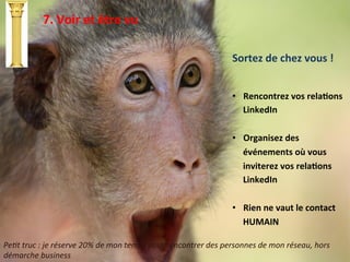 7.	
  Voir	
  et	
  être	
  vu	
  
Sortez	
  de	
  chez	
  vous	
  !	
  
	
  
	
  
	
  
•  Rencontrez	
  vos	
  relaTons	
  
LinkedIn	
  
•  Organisez	
  des	
  
événements	
  où	
  vous	
  
inviterez	
  vos	
  relaTons	
  
LinkedIn	
  
•  Rien	
  ne	
  vaut	
  le	
  contact	
  
HUMAIN	
  
Pe#t	
  truc	
  :	
  je	
  réserve	
  20%	
  de	
  mon	
  temps	
  pour	
  rencontrer	
  des	
  personnes	
  de	
  mon	
  réseau,	
  hors	
  
démarche	
  business	
  
 