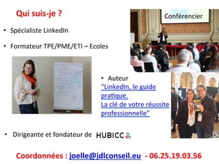 Qui	
  suis-­‐je	
  ?	
  
•  Spécialiste	
  LinkedIn	
  
	
  
•  Formateur	
  TPE/PME/ETI	
  –	
  Ecoles	
  
•  Dirigeante	
  et	
  fondateur	
  de	
  	
  
Coordonnées	
  :	
  joelle@jdlconseil.eu	
  	
  -­‐	
  06.25.19.03.56	
  
•  Auteur	
  	
  
“LinkedIn,	
  le	
  guide	
  
praIque.	
  	
  
La	
  clé	
  de	
  votre	
  réussite	
  	
  
professionnelle”	
  
	
  	
  	
  	
  Conférencier	
  
 