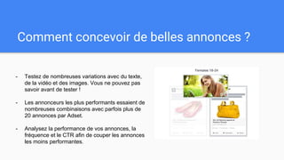 Comment concevoir de belles annonces ?
- Testez de nombreuses variations avec du texte,
de la vidéo et des images. Vous ne pouvez pas
savoir avant de tester !
- Les annonceurs les plus performants essaient de
nombreuses combinaisons avec parfois plus de
20 annonces par Adset.
- Analysez la performance de vos annonces, la
fréquence et le CTR afin de couper les annonces
les moins performantes.
 