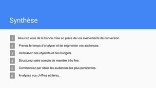 Synthèse
1 Assurez vous de la bonne mise en place de vos événements de conversion.
2 Prenez le temps d’analyser et de segmenter vos audiences.
3 Définissez des objectifs et des budgets.
4 Structurez votre compte de manière très fine.
5 Commencez par cibler les audiences les plus pertinentes.
6 Analysez vos chiffres et itérez.
 