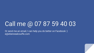 Call me @ 07 87 59 40 03
Or send me an email, I can help you do better on Facebook :)
e@etiennealcouffe.com
 