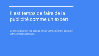 Il est temps de faire de la
publicité comme un expert
Comment prioriser vos actions, choisir votre objectif et structurer
votre compte publicitaire.
 