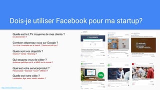 Dois-je utiliser Facebook pour ma startup?
Quelle est la LTV moyenne de mes clients ?
Un abonnement ?
Combien dépensez vous sur Google ?
Y a-t-il de l’inventaire sur le Search ? Quels sont les cpc ?
Quels sont vos objectifs ?
Volume ? Ventes ? Branding ?
Qui essayez vous de cibler ?
Audience spécifique ou M. et MME tout le monde ?
Quel est votre service/produit ?
Personnalisé ? Standard ? Cool ? Différent ?
Quelle est votre cible ?
Localisation, âge, sexe, intérêt, situation ?
http://www.isfbforme.com/
 
