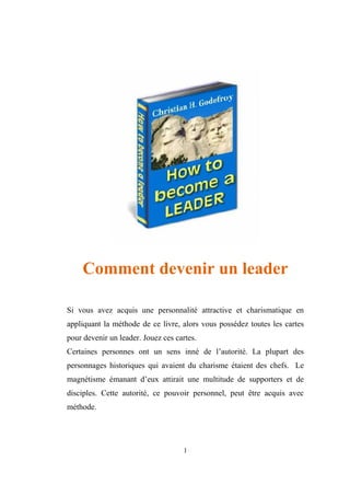 Comment devenir un leader

Si vous avez acquis une personnalité attractive et charismatique en
appliquant la méthode de ce livre, alors vous possédez toutes les cartes
pour devenir un leader. Jouez ces cartes.
Certaines personnes ont un sens inné de l’autorité. La plupart des
personnages historiques qui avaient du charisme étaient des chefs. Le
magnétisme émanant d’eux attirait une multitude de supporters et de
disciples. Cette autorité, ce pouvoir personnel, peut être acquis avec
méthode.




                                    1
 