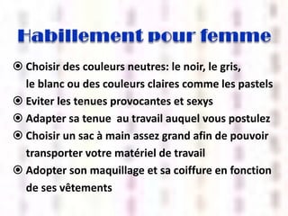  Choisir des couleurs neutres: le noir, le gris,
le blanc ou des couleurs claires comme les pastels
 Eviter les tenues provocantes et sexys
 Adapter sa tenue au travail auquel vous postulez
 Choisir un sac à main assez grand afin de pouvoir
transporter votre matériel de travail
 Adopter son maquillage et sa coiffure en fonction
de ses vêtements

 