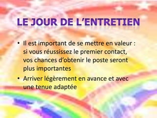 • Il est important de se mettre en valeur :
si vous réussissez le premier contact,
vos chances d’obtenir le poste seront
plus importantes
• Arriver légèrement en avance et avec
une tenue adaptée

 
