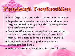  Avoir l’esprit deux mots clés : curiosité et motivation
 Regarder votre interlocuteur en face et donner une
poignée de main énergique, cela montre que vous
avez confiance en vous
 Être attentif à votre attitude physique : éviter de
s’asseoir au bord de la siège, de se frotter les
mains…, cela indique la malaise ou la nervosité
 Surveiller la manière de parler et éviter les
expressions familières
 Indiquer clairement vos motivations pour le poste

 