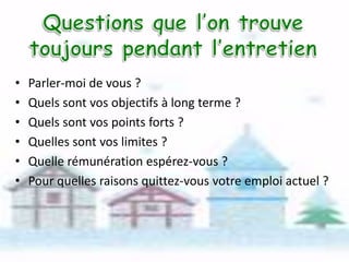 •
•
•
•
•
•

Parler-moi de vous ?
Quels sont vos objectifs à long terme ?
Quels sont vos points forts ?
Quelles sont vos limites ?
Quelle rémunération espérez-vous ?
Pour quelles raisons quittez-vous votre emploi actuel ?

 