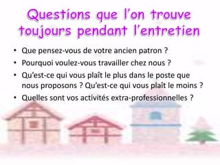 • Que pensez-vous de votre ancien patron ?
• Pourquoi voulez-vous travailler chez nous ?
• Qu’est-ce qui vous plaît le plus dans le poste que
nous proposons ? Qu’est-ce qui vous plaît le moins ?
• Quelles sont vos activités extra-professionnelles ?

 