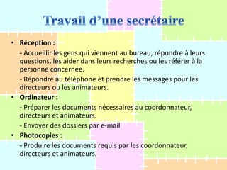 • Réception :
- Accueillir les gens qui viennent au bureau, répondre à leurs
questions, les aider dans leurs recherches ou les référer à la
personne concernée.
- Répondre au téléphone et prendre les messages pour les
directeurs ou les animateurs.
• Ordinateur :
- Préparer les documents nécessaires au coordonnateur,
directeurs et animateurs.
- Envoyer des dossiers par e-mail
• Photocopies :
- Produire les documents requis par les coordonnateur,
directeurs et animateurs.

 