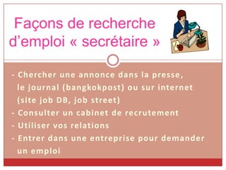 Façons de recherche
d’emploi « secrétaire »
- Chercher une annonce dans la presse ,
le journal ( bangkokpost) ou sur internet
(site job DB, job street)
- Consulter un cabinet de recrutement
- Utiliser vos relations
- Entrer dans une entreprise pour demander
un emploi

 