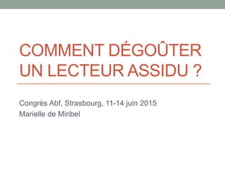 COMMENT DÉGOÛTER
UN LECTEUR ASSIDU ?
Congrès Abf, Strasbourg, 11-14 juin 2015
Marielle de Miribel
 