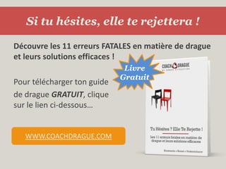 Si tu hésites, elle te rejettera !Découvre les 11 erreurs FATALES en matière de drague et leurs solutions efficaces !Pour télécharger ton guidede drague GRATUIT, cliquesur le lien ci-dessous…LivreGratuitwww.CoachDrague.com