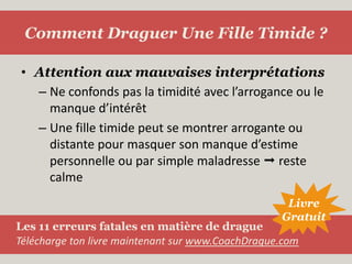 Attention aux mauvaises interprétationsNe confonds pas la timidité avec l’arrogance ou le manque d’intérêtUne fille timide peut se montrer arrogante ou distante pour masquer son manque d’estime personnelle ou par simple maladresse  reste calmeComment Draguer Une Fille Timide ?LivreGratuitLes 11 erreurs fatales en matière de dragueTélécharge ton livre maintenant sur www.CoachDrague.com
